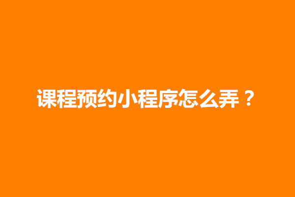 郑州教育课程小程序怎么做？课程预约小程序怎么弄