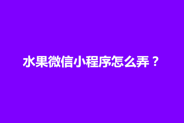 郑州水果微信小程序怎么弄？如何制作出来