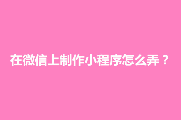 郑州在微信上制作小程序怎么弄？小程序制作方法介绍