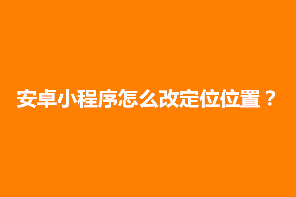 郑州安卓小程序怎么改定位位置？怎么打开