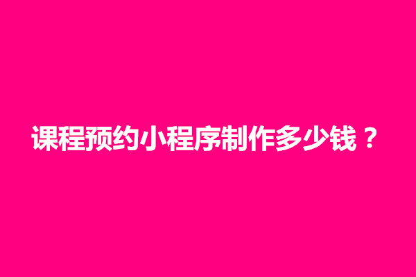 郑州课程预约小程序制作多少钱？