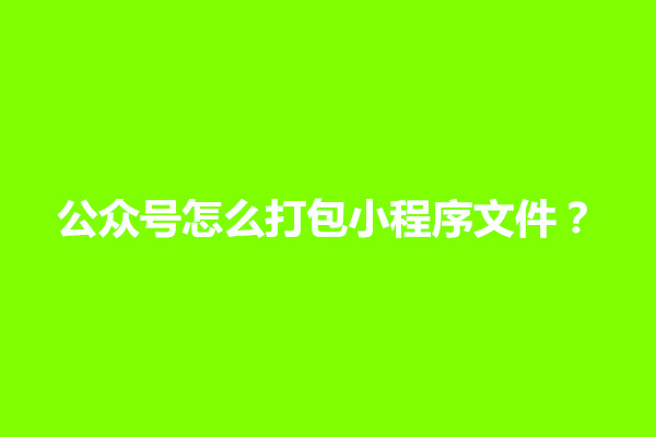 郑州公众号怎么打包小程序文件？