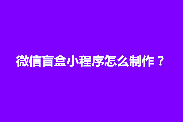 郑州微信盲盒小程序怎么制作？开发流程介绍